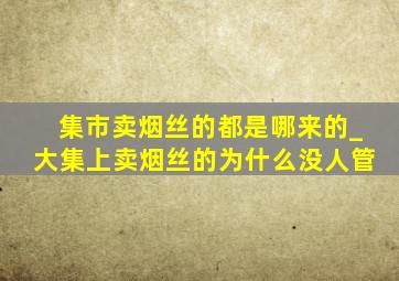 集市卖烟丝的都是哪来的_大集上卖烟丝的为什么没人管