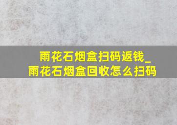 雨花石烟盒扫码返钱_雨花石烟盒回收怎么扫码