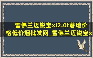 雪佛兰迈锐宝xl2.0t落地价格(低价烟批发网)_雪佛兰迈锐宝xl2.0t落地价格