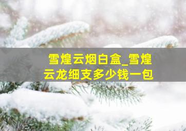 雪煌云烟白盒_雪煌云龙细支多少钱一包