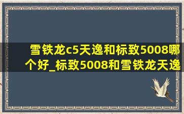 雪铁龙c5天逸和标致5008哪个好_标致5008和雪铁龙天逸c5哪个好