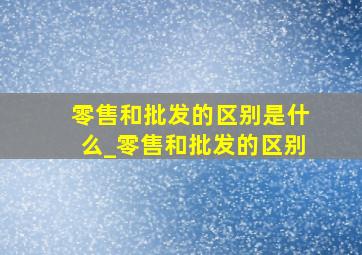 零售和批发的区别是什么_零售和批发的区别