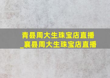 青县周大生珠宝店直播_襄县周大生珠宝店直播