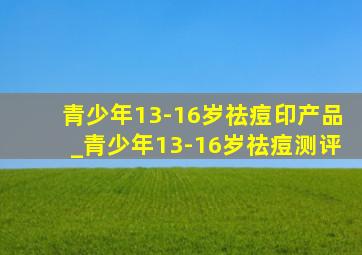 青少年13-16岁祛痘印产品_青少年13-16岁祛痘测评