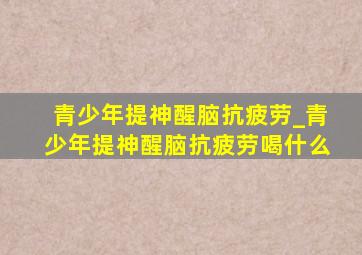 青少年提神醒脑抗疲劳_青少年提神醒脑抗疲劳喝什么