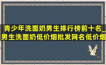 青少年洗面奶男生排行榜前十名_男生洗面奶(低价烟批发网)名(低价烟批发网)