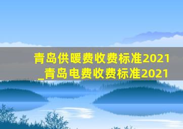 青岛供暖费收费标准2021_青岛电费收费标准2021