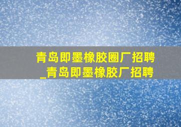 青岛即墨橡胶圈厂招聘_青岛即墨橡胶厂招聘