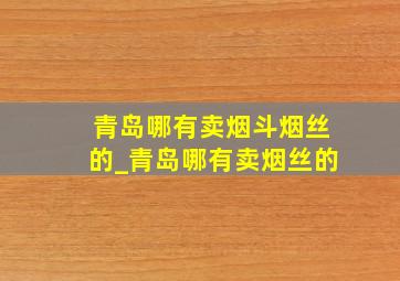 青岛哪有卖烟斗烟丝的_青岛哪有卖烟丝的