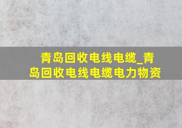 青岛回收电线电缆_青岛回收电线电缆电力物资