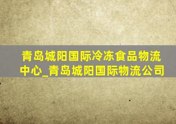 青岛城阳国际冷冻食品物流中心_青岛城阳国际物流公司