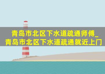 青岛市北区下水道疏通师傅_青岛市北区下水道疏通就近上门