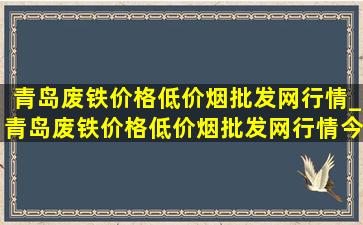 青岛废铁价格(低价烟批发网)行情_青岛废铁价格(低价烟批发网)行情今日报价