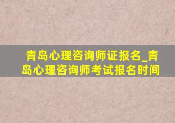 青岛心理咨询师证报名_青岛心理咨询师考试报名时间