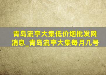 青岛流亭大集(低价烟批发网)消息_青岛流亭大集每月几号