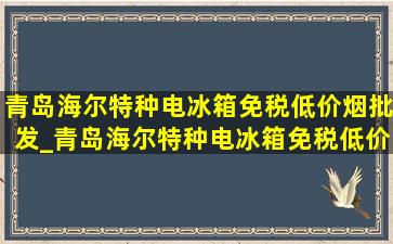 青岛海尔特种电冰箱(免税低价烟批发)_青岛海尔特种电冰箱(免税低价烟批发)电话