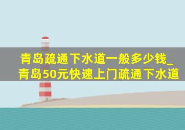 青岛疏通下水道一般多少钱_青岛50元快速上门疏通下水道