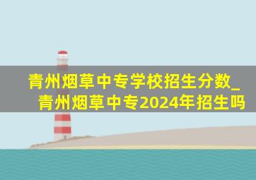 青州烟草中专学校招生分数_青州烟草中专2024年招生吗