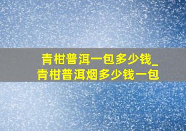 青柑普洱一包多少钱_青柑普洱烟多少钱一包