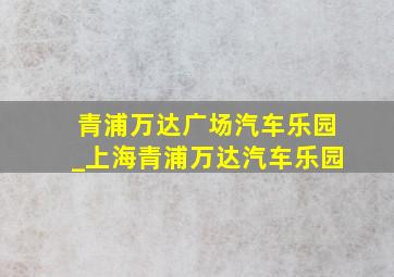 青浦万达广场汽车乐园_上海青浦万达汽车乐园