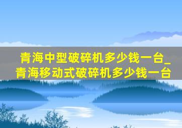 青海中型破碎机多少钱一台_青海移动式破碎机多少钱一台