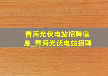 青海光伏电站招聘信息_青海光伏电站招聘