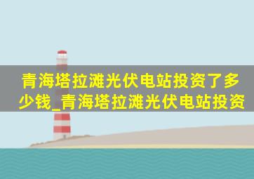 青海塔拉滩光伏电站投资了多少钱_青海塔拉滩光伏电站投资