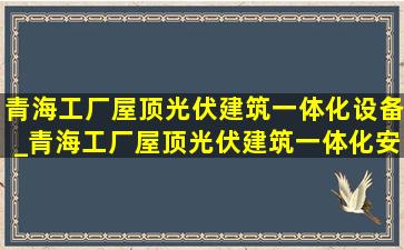 青海工厂屋顶光伏建筑一体化设备_青海工厂屋顶光伏建筑一体化安装