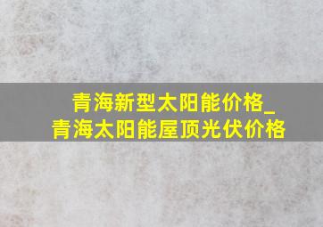 青海新型太阳能价格_青海太阳能屋顶光伏价格