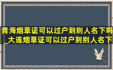 青海烟草证可以过户到别人名下吗_大连烟草证可以过户到别人名下吗