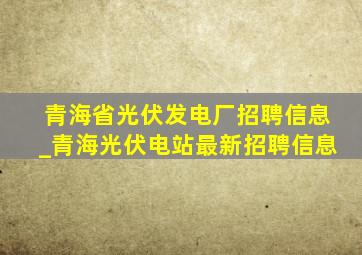 青海省光伏发电厂招聘信息_青海光伏电站最新招聘信息