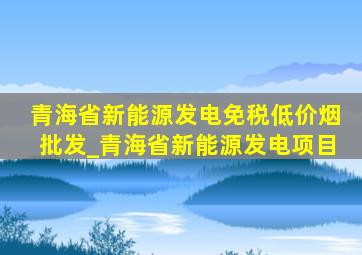 青海省新能源发电(免税低价烟批发)_青海省新能源发电项目