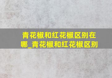 青花椒和红花椒区别在哪_青花椒和红花椒区别