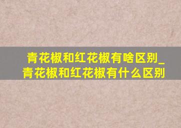 青花椒和红花椒有啥区别_青花椒和红花椒有什么区别