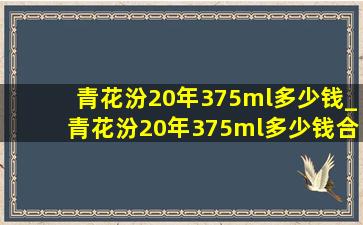 青花汾20年375ml多少钱_青花汾20年375ml多少钱合适