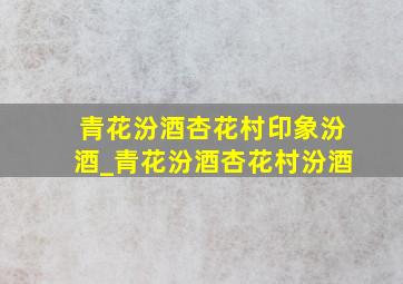 青花汾酒杏花村印象汾酒_青花汾酒杏花村汾酒