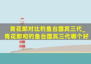 青花郎对比钓鱼台国宾三代_青花郎和钓鱼台国宾三代哪个好