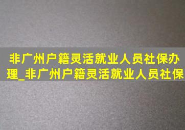 非广州户籍灵活就业人员社保办理_非广州户籍灵活就业人员社保