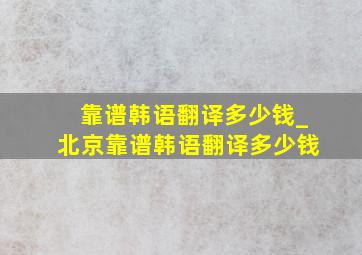 靠谱韩语翻译多少钱_北京靠谱韩语翻译多少钱