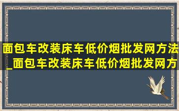 面包车改装床车(低价烟批发网)方法_面包车改装床车(低价烟批发网)方案