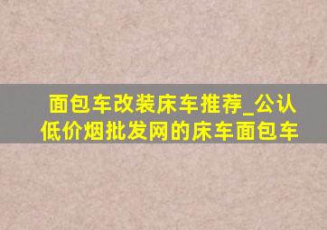 面包车改装床车推荐_公认(低价烟批发网)的床车面包车