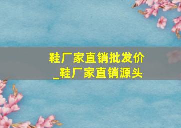 鞋厂家直销批发价_鞋厂家直销源头