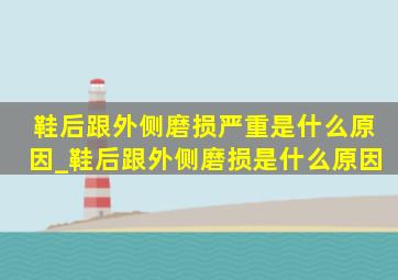 鞋后跟外侧磨损严重是什么原因_鞋后跟外侧磨损是什么原因