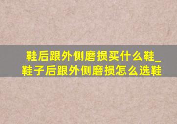 鞋后跟外侧磨损买什么鞋_鞋子后跟外侧磨损怎么选鞋