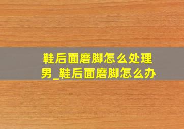 鞋后面磨脚怎么处理男_鞋后面磨脚怎么办