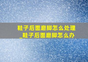 鞋子后面磨脚怎么处理_鞋子后面磨脚怎么办