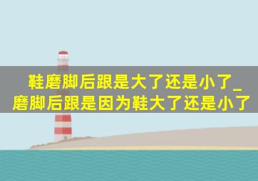 鞋磨脚后跟是大了还是小了_磨脚后跟是因为鞋大了还是小了