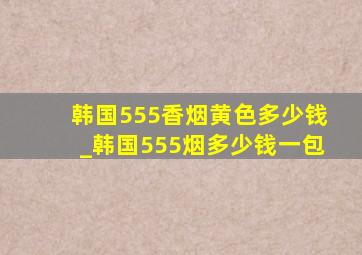 韩国555香烟黄色多少钱_韩国555烟多少钱一包