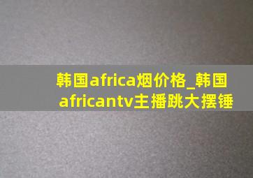 韩国africa烟价格_韩国africantv主播跳大摆锤