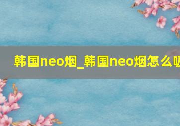 韩国neo烟_韩国neo烟怎么吸